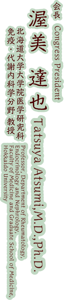 Congress President:Tatsuya Atsumi,M.D.,Ph.D.(Professor, Department of Rheumatology, Endocrinology and Nephrology,Faculty of Medicine and Graduate School of Medicine, Hokkaido University)